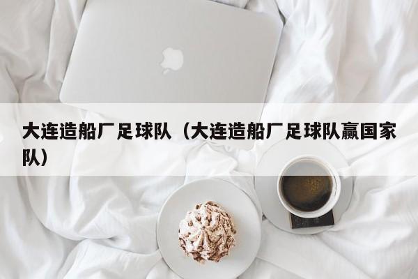 大连造船厂足球队（大连造船厂足球队赢国家队）