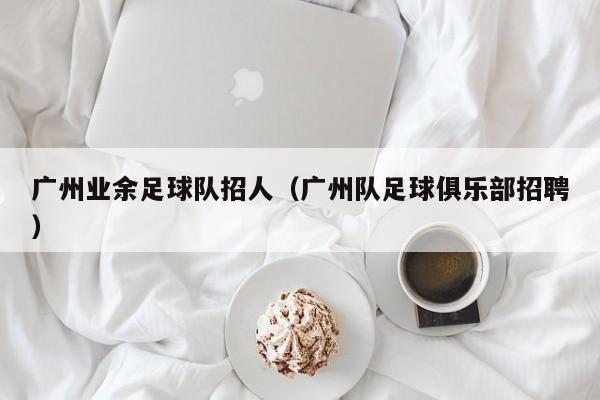 广州业余足球队招人（广州队足球俱乐部招聘）
