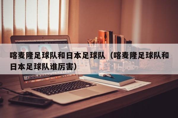 喀麦隆足球队和日本足球队（喀麦隆足球队和日本足球队谁厉害）