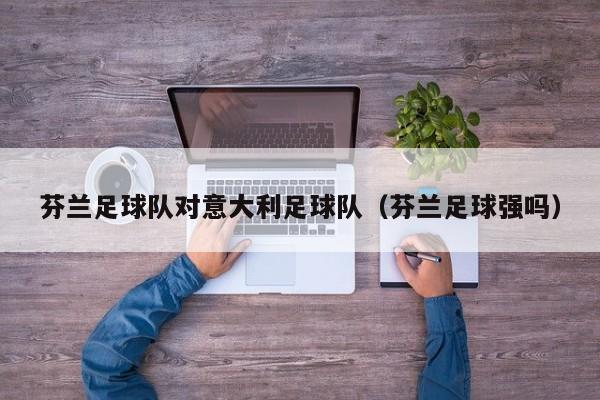 芬兰足球队对意大利足球队（芬兰足球强吗）