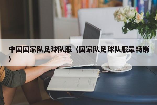 中国国家队足球队服（国家队足球队服最畅销）