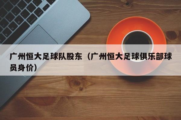 广州恒大足球队股东（广州恒大足球俱乐部球员身价）