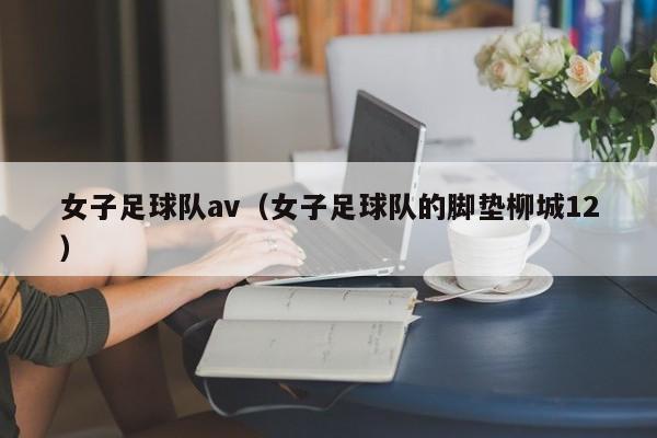 女子足球队av（女子足球队的脚垫柳城12）