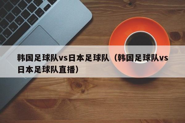 韩国足球队vs日本足球队（韩国足球队vs日本足球队直播）