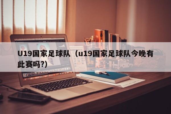 U19国家足球队（u19国家足球队今晚有此赛吗?）