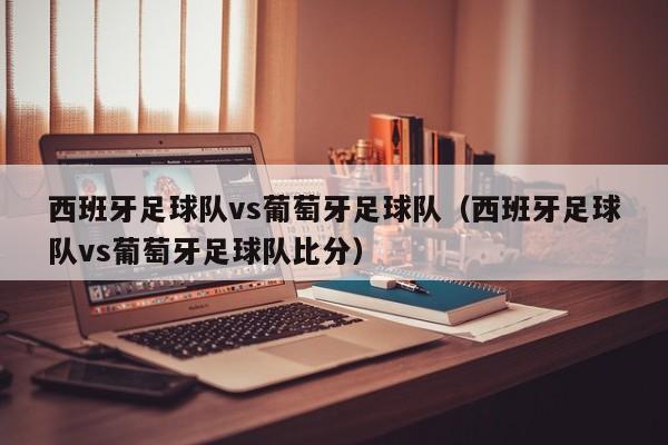 西班牙足球队vs葡萄牙足球队（西班牙足球队vs葡萄牙足球队比分）