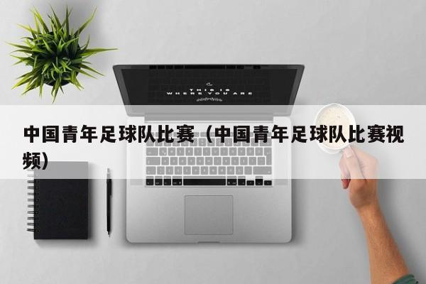 中国青年足球队比赛（中国青年足球队比赛视频）