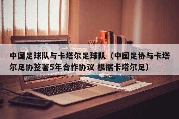 中国足球队与卡塔尔足球队（中国足协与卡塔尔足协签署5年合作协议 根据卡塔尔足）