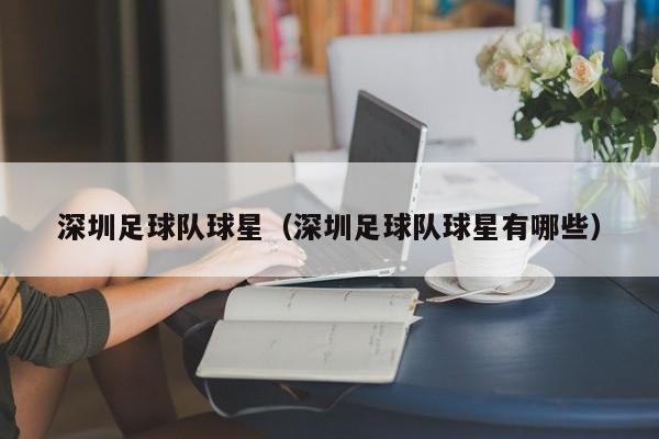 深圳足球队球星（深圳足球队球星有哪些）