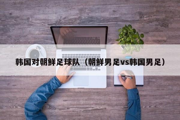 韩国对朝鲜足球队（朝鲜男足vs韩国男足）