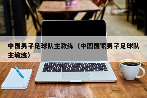 中国男子足球队主教练（中国国家男子足球队主教练）