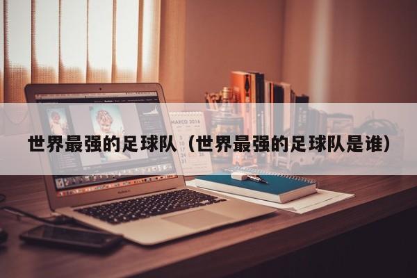 世界最强的足球队（世界最强的足球队是谁）