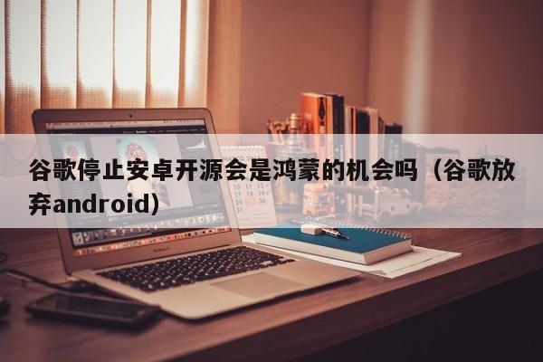 谷歌停止安卓开源会是鸿蒙的机会吗（谷歌放弃android）