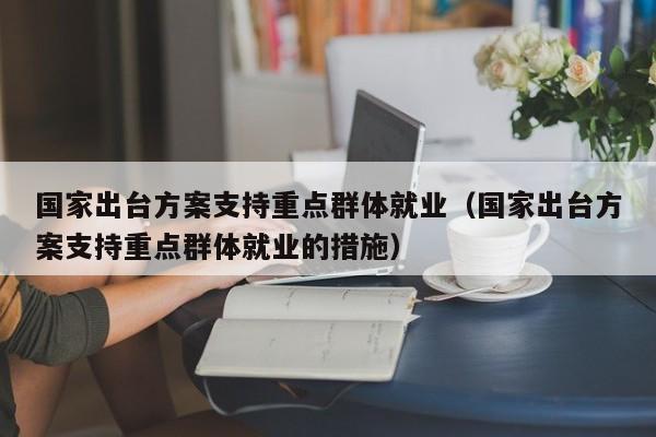 国家出台方案支持重点群体就业（国家出台方案支持重点群体就业的措施）