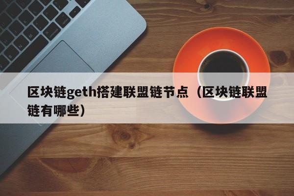 区块链geth搭建联盟链节点（区块链联盟链有哪些）