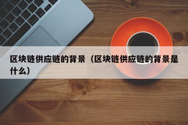 区块链供应链的背景（区块链供应链的背景是什么）