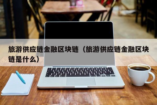 旅游供应链金融区块链（旅游供应链金融区块链是什么）