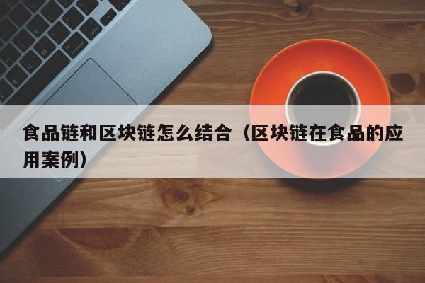 食品链和区块链怎么结合（区块链在食品的应用案例）