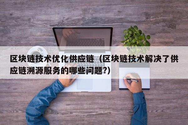 区块链技术优化供应链（区块链技术解决了供应链溯源服务的哪些问题?）