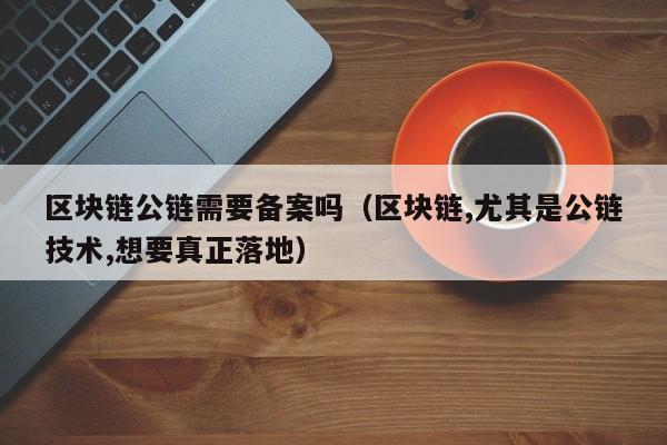 区块链公链需要备案吗（区块链,尤其是公链技术,想要真正落地）