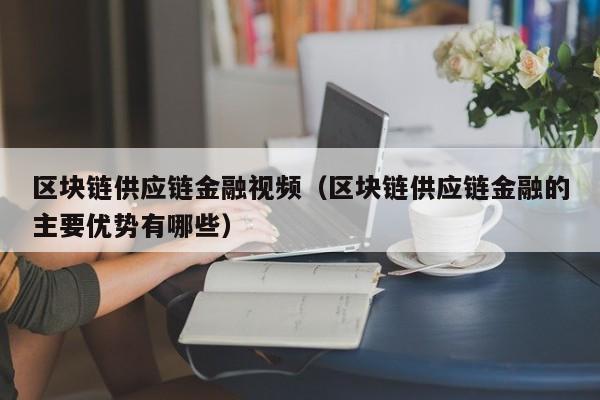 区块链供应链金融视频（区块链供应链金融的主要优势有哪些）