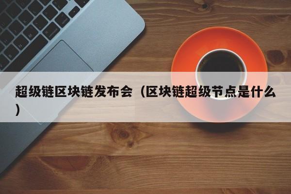 超级链区块链发布会（区块链超级节点是什么）