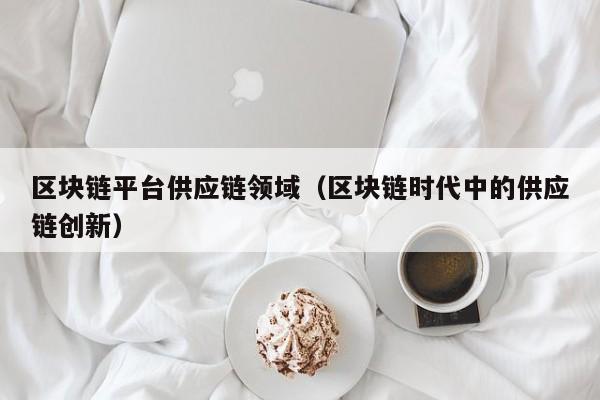 区块链平台供应链领域（区块链时代中的供应链创新）