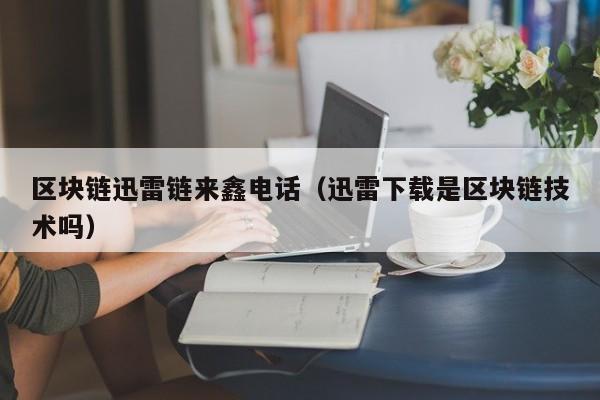 区块链迅雷链来鑫电话（迅雷下载是区块链技术吗）