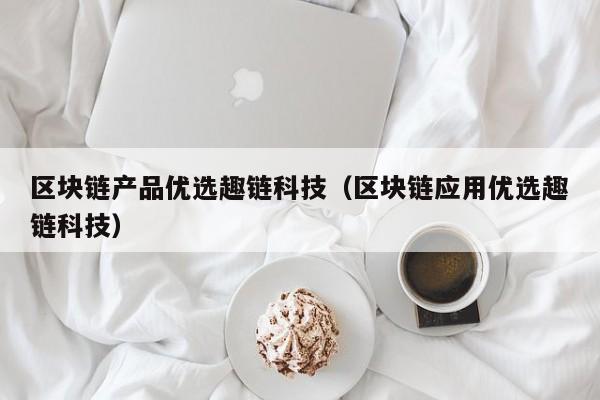 区块链产品优选趣链科技（区块链应用优选趣链科技）