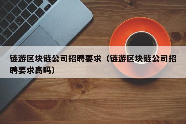 链游区块链公司招聘要求（链游区块链公司招聘要求高吗）